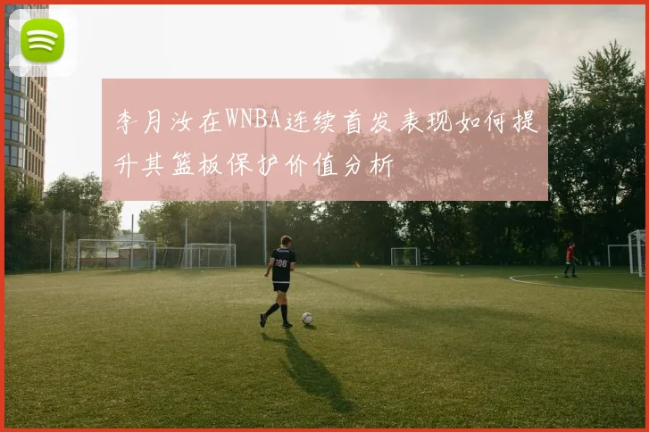李月汝在WNBA连续首发表现如何提升其篮板保护价值分析