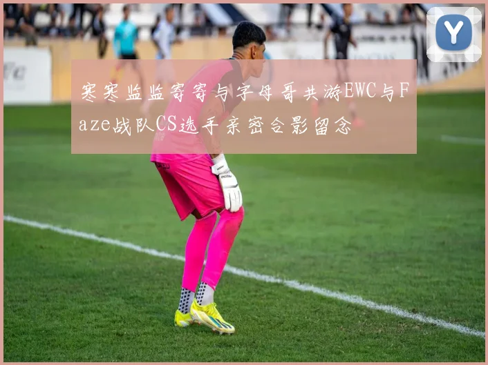 寒寒监监寄寄与字母哥共游EWC与Faze战队CS选手亲密合影留念