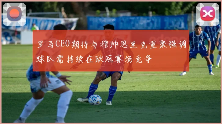 罗马CEO期待与穆帅恩里克重聚强调球队需持续在欧冠赛场竞争
