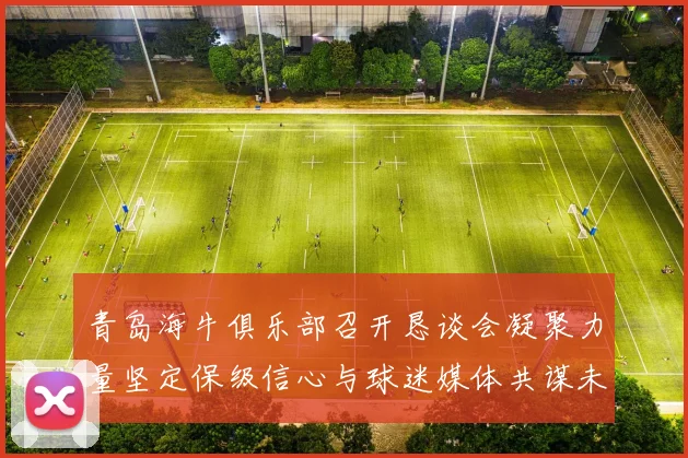 青岛海牛俱乐部召开恳谈会凝聚力量坚定保级信心与球迷媒体共谋未来