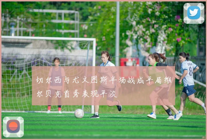 切尔西与尤文图斯半场战成平局维尔贝克首秀表现平淡