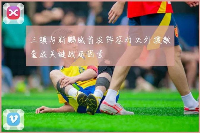 三镇与新鹏城首发阵容对决外援数量成关键战局因素